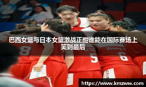 巴西女篮与日本女篮激战正酣谁能在国际赛场上笑到最后