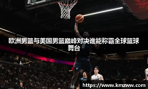 欧洲男篮与美国男篮巅峰对决谁能称霸全球篮球舞台